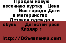 Продам новую весенную куртку › Цена ­ 1 500 - Все города Дети и материнство » Детская одежда и обувь   . Дагестан респ.,Кизляр г.